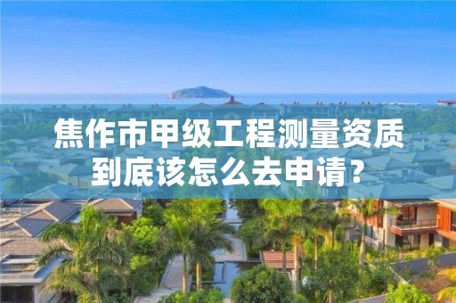 焦作市甲级工程测量资质到底该怎么去申请?