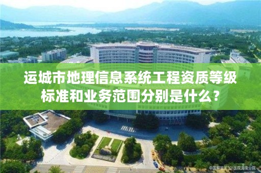 运城市地理信息系统工程资质等级标准和业务范围分别是什么?