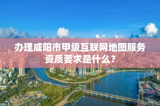 办理咸阳市甲级互联网地图服务资质要求是什么?