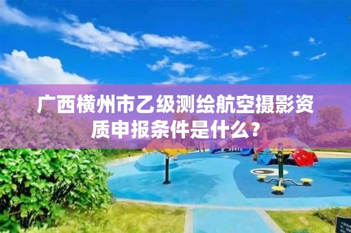 广西横州市乙级测绘航空摄影资质申报条件是什么?