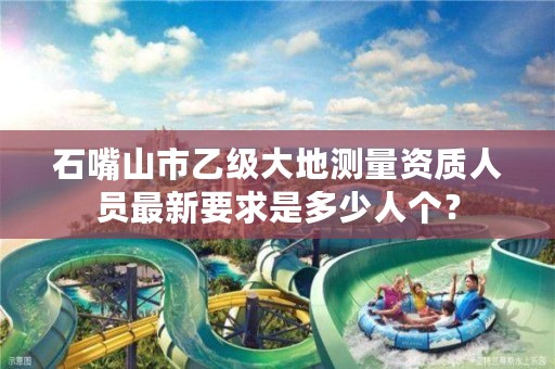 石嘴山市乙级大地测量资质人员最新要求是多少人个?