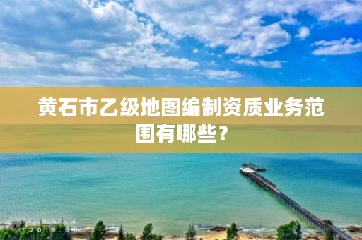 黄石市乙级地图编制资质业务范围有哪些?