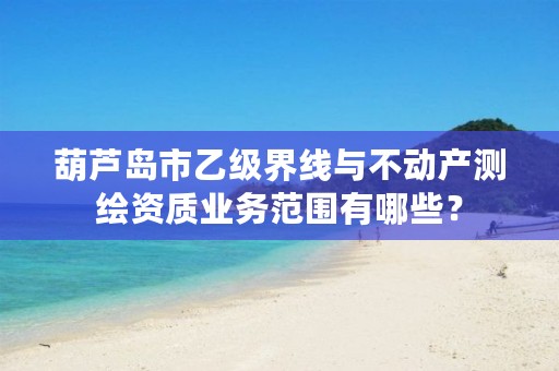 葫芦岛市乙级界线与不动产测绘资质业务范围有哪些？