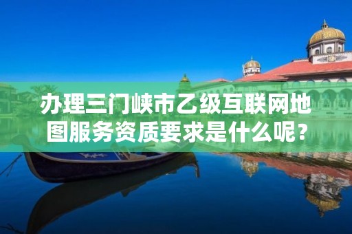 办理三门峡市乙级互联网地图服务资质要求是什么呢?