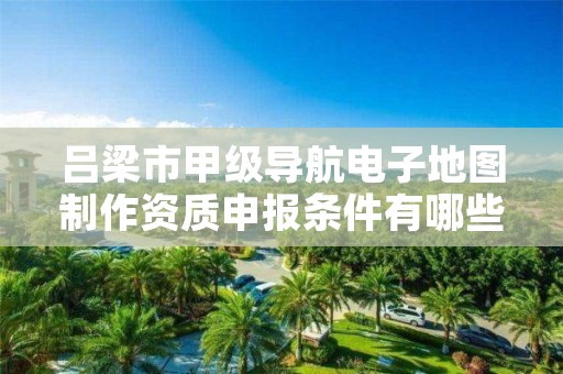 吕梁市甲级导航电子地图制作资质申报条件有哪些?建议收藏!