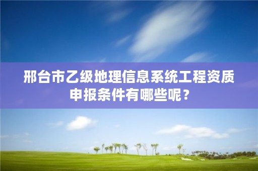 邢台市乙级地理信息系统工程资质申报条件有哪些呢?