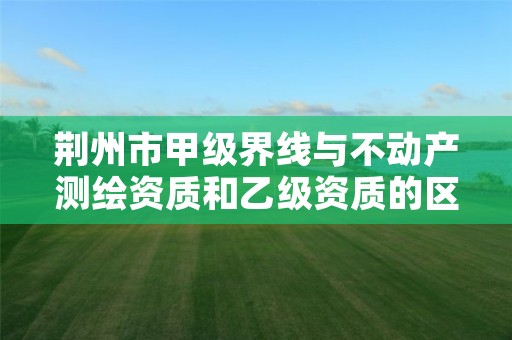 荆州市甲级界线与不动产测绘资质和乙级资质的区别是什么?