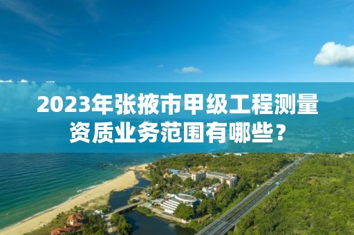 2023年张掖市甲级工程测量资质业务范围有哪些?