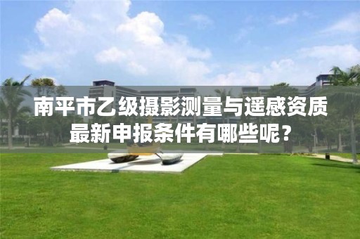 南平市乙级摄影测量与遥感资质最新申报条件有哪些呢?