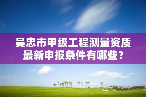 吴忠市甲级工程测量资质最新申报条件有哪些?