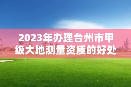 2023年办理台州市甲级大地测量资质的好处有哪些呢？