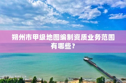 朔州市甲级地图编制资质业务范围有哪些?