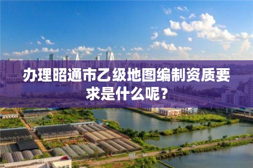 办理昭通市乙级地图编制资质要求是什么呢?