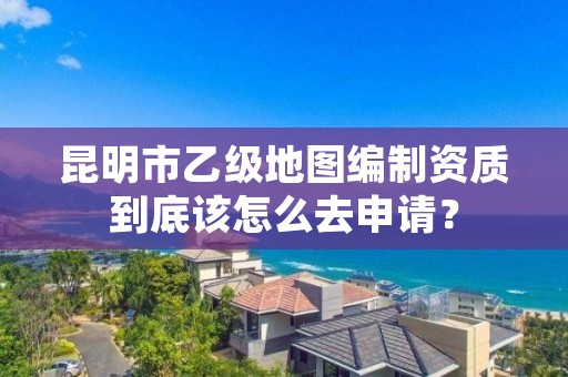 昆明市乙级地图编制资质到底该怎么去申请?