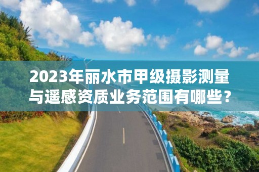 2023年丽水市甲级摄影测量与遥感资质业务范围有哪些？