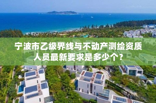 宁波市乙级界线与不动产测绘资质人员最新要求是多少个？
