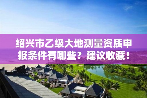 绍兴市乙级大地测量资质申报条件有哪些？建议收藏！