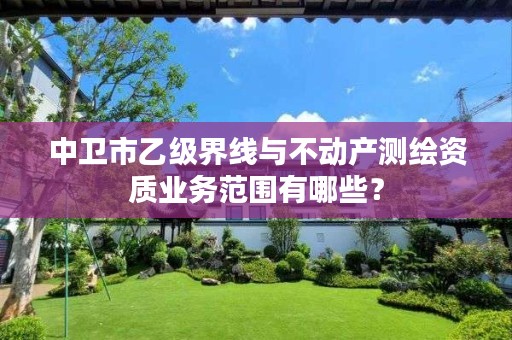 中卫市乙级界线与不动产测绘资质业务范围有哪些？