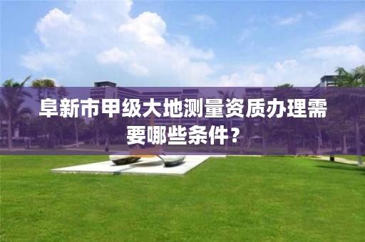 阜新市甲级大地测量资质办理需要哪些条件？