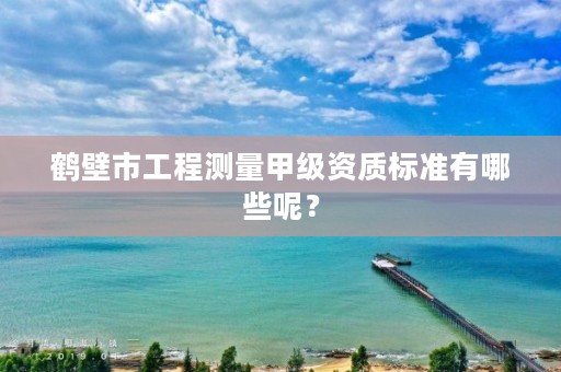 鹤壁市工程测量甲级资质标准有哪些呢?