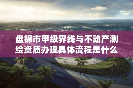 盘锦市甲级界线与不动产测绘资质办理具体流程是什么？