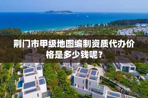 荆门市甲级地图编制资质代办价格是多少钱呢?