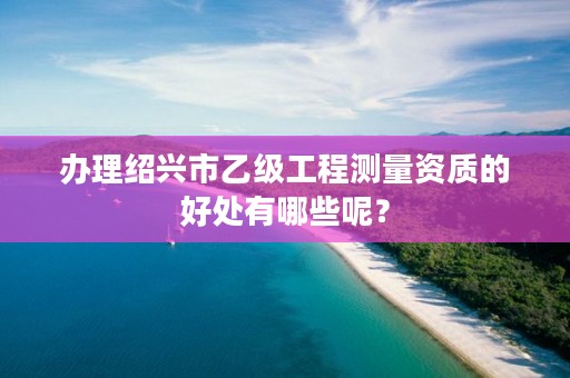 办理绍兴市乙级工程测量资质的好处有哪些呢？