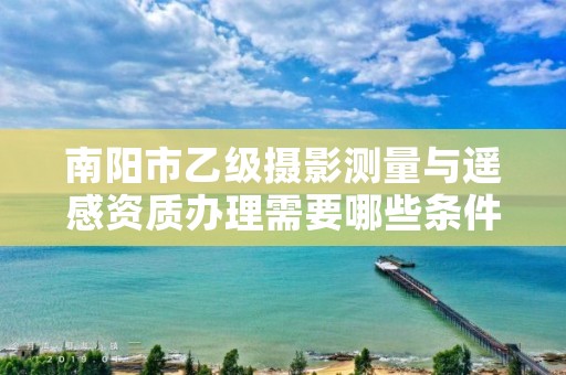 南阳市乙级摄影测量与遥感资质办理需要哪些条件?