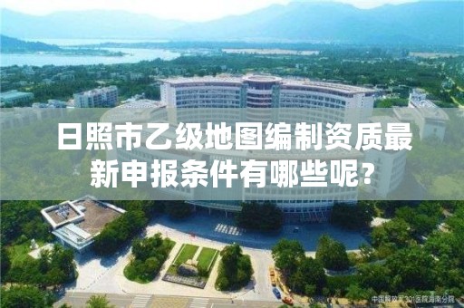 日照市乙级地图编制资质最新申报条件有哪些呢?