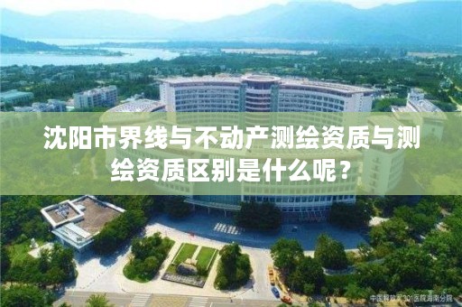 沈阳市界线与不动产测绘资质与测绘资质区别是什么呢？