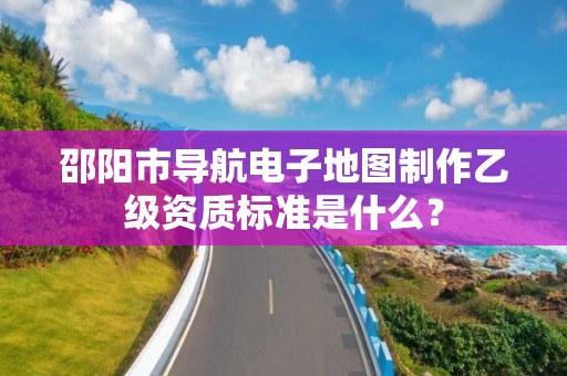 邵阳市导航电子地图制作乙级资质标准是什么?