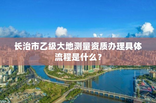 长治市乙级大地测量资质办理具体流程是什么?