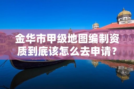 金华市甲级地图编制资质到底该怎么去申请？