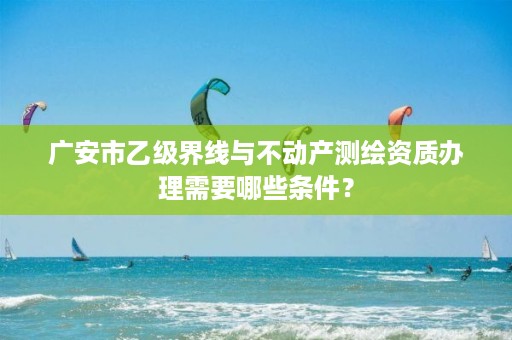 广安市乙级界线与不动产测绘资质办理需要哪些条件?