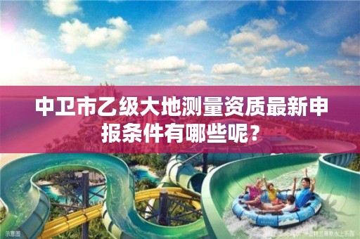 中卫市乙级大地测量资质最新申报条件有哪些呢？