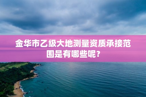金华市乙级大地测量资质承接范围是有哪些呢？