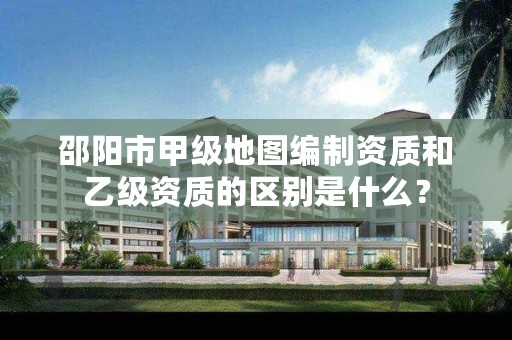 邵阳市甲级地图编制资质和乙级资质的区别是什么?
