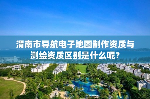 渭南市导航电子地图制作资质与测绘资质区别是什么呢?