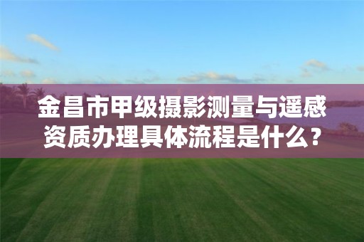 金昌市甲级摄影测量与遥感资质办理具体流程是什么?