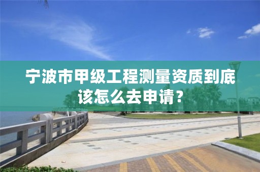 宁波市甲级工程测量资质到底该怎么去申请？