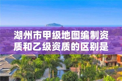 湖州市甲级地图编制资质和乙级资质的区别是什么？