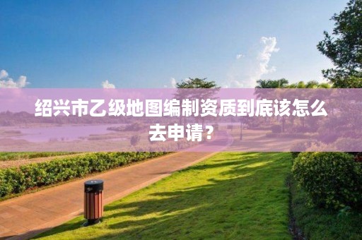绍兴市乙级地图编制资质到底该怎么去申请？