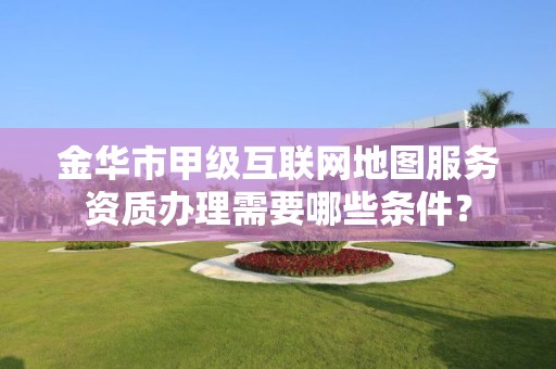 金华市甲级互联网地图服务资质办理需要哪些条件？