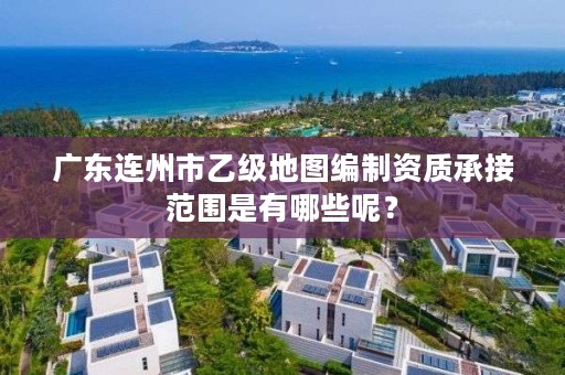 广东连州市乙级地图编制资质承接范围是有哪些呢?