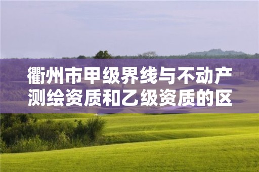 衢州市甲级界线与不动产测绘资质和乙级资质的区别是什么？