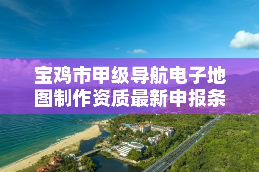 宝鸡市甲级导航电子地图制作资质最新申报条件有哪些?