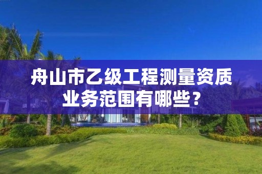 舟山市乙级工程测量资质业务范围有哪些？