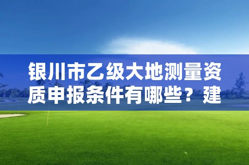 银川市乙级大地测量资质申报条件有哪些？建议收藏！