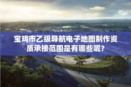 宝鸡市乙级导航电子地图制作资质承接范围是有哪些呢?