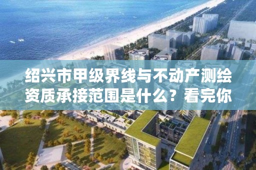 绍兴市甲级界线与不动产测绘资质承接范围是什么？看完你就知道了